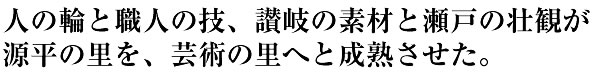 人の輪と職人の技、讃岐の素材と瀬戸の壮観が源平の里を、芸術の里へと成熟させた。